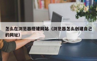 泰兴怎么在浏览器搭建网站（浏览器怎么创建自己的网址）