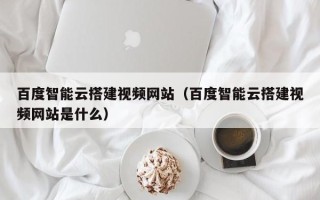 泰兴百度智能云搭建视频网站（百度智能云搭建视频网站是什么）