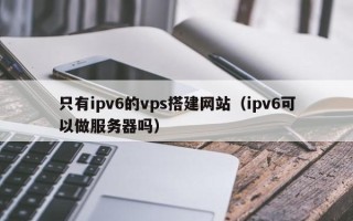 泰兴只有ipv6的vps搭建网站（ipv6可以做服务器吗）